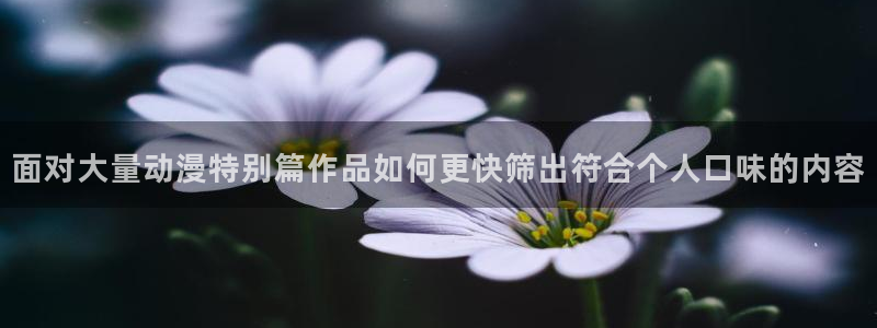 动漫天堂哪个网站:面对大量动漫特别篇作品如何更快筛出符合个人口味的内容配图